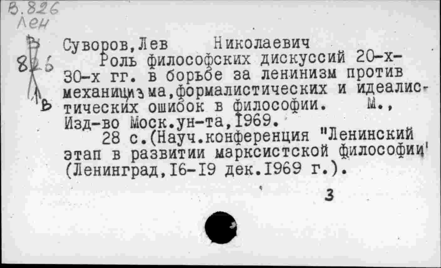 ﻿Лех/
г
ъ
Суворов, Л ев	Николаевич
Роль философских дискуссий 20-х-30-х гг. в борьбе за ленинизм против механизма,формалистических и идеалистических ошибок в философии. М., Изд-во Моск.ун-та,1969.
28 с.(Науч.конференция "Ленинский этап в развитии марксистской философии1 (Ленинград,16-19 дек.1969 г.).
3